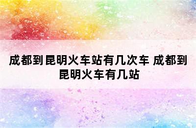 成都到昆明火车站有几次车 成都到昆明火车有几站